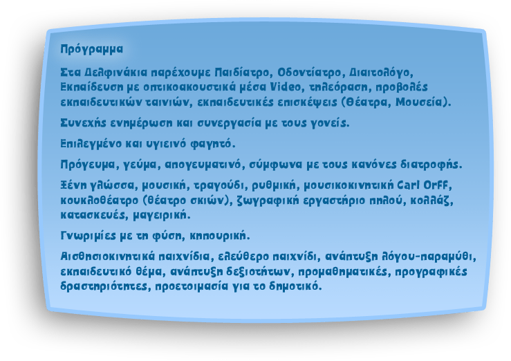 Στόχοι: Στα Δελφινάκια παρέχουμε Παιδίατρο, Οδοντίατρο, Διαιτολόγο, Εκπαίδευση με οπτικοακουστικά μέσα Video, τηλεόραση, προβολές εκπαιδευτικών ταινιών, εκπαιδευτικές επισκέψεις (Θέατρα, Μουσεία).
														Συνεχής ενημέρωση και συνεργασία με τους γονείς.
														Επιλεγμένο και υγιεινό φαγητό.
														Πρόγευμα, γεύμα, απογευματινό, σύμφωνα με τους κανόνες διατροφής.
														Ξένη γλώσσα, μουσική, τραγούδι, ρυθμική, μουσικοκινητική Carl Orff, κουκλοθέατρο (θέατρο σκιών), ζωγραφική εργαστήριο πηλού, κολλάζ, κατασκευές, μαγειρική.
														Γνωριμίες με τη φύση, κηπουρική.
														Αισθησιοκινητικά παιχνίδια, ελεύθερο παιχνίδι, ανάπτυξη λόγου-παραμύθι, εκπαιδευτικό θέμα, ανάπτυξη δεξιοτήτων, προμαθηματικές, προγραφικές δραστηριότητες, προετοιμασία για το δημοτικό.